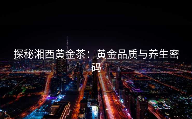 探秘湘西黄金茶：黄金品质与养生密码