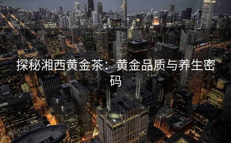 探秘湘西黄金茶：黄金品质与养生密码