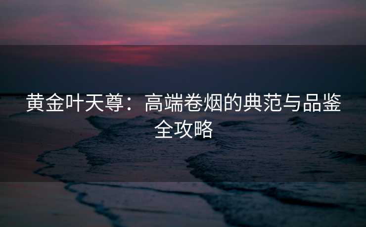 黄金叶天尊：高端卷烟的典范与品鉴全攻略
