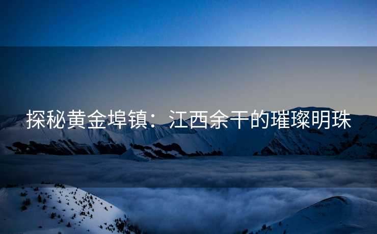探秘黄金埠镇：江西余干的璀璨明珠