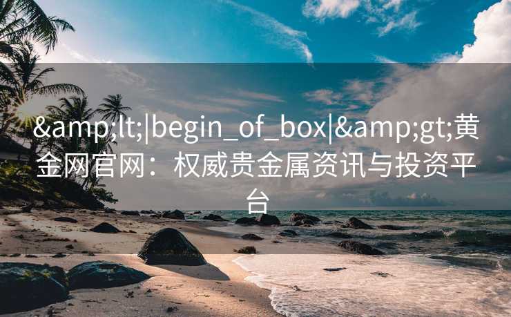 &lt;|begin_of_box|&gt;黄金网官网：权威贵金属资讯与投资平台